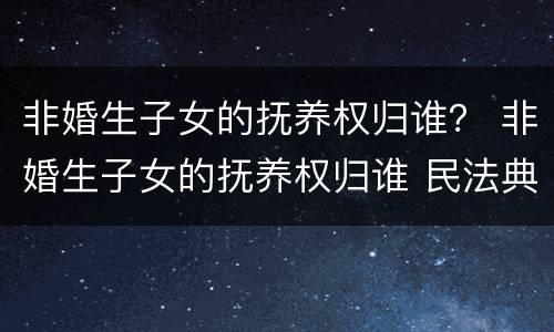非婚生子女的抚养权归谁？ 非婚生子女的抚养权归谁 民法典