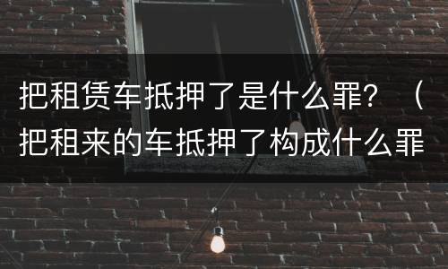 把租赁车抵押了是什么罪？（把租来的车抵押了构成什么罪）