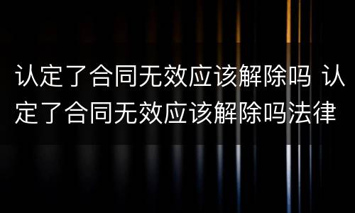 认定了合同无效应该解除吗 认定了合同无效应该解除吗法律规定