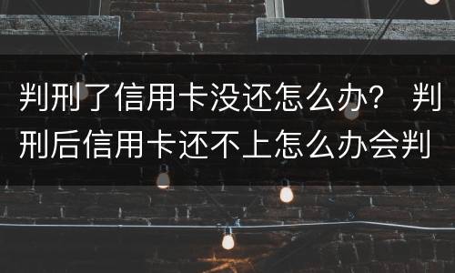 判刑了信用卡没还怎么办？ 判刑后信用卡还不上怎么办会判刑吗