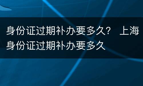 身份证过期补办要多久？ 上海身份证过期补办要多久