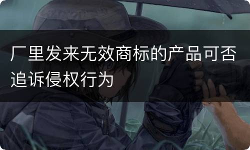 厂里发来无效商标的产品可否追诉侵权行为