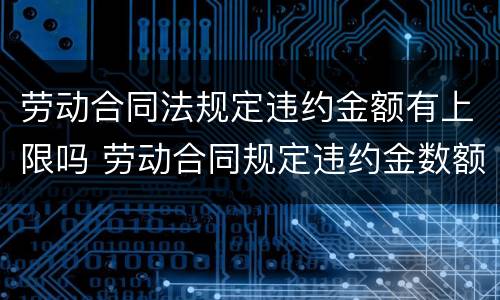 劳动合同法规定违约金额有上限吗 劳动合同规定违约金数额