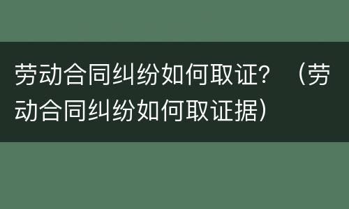 劳动合同纠纷如何取证？（劳动合同纠纷如何取证据）