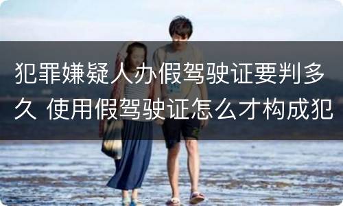 犯罪嫌疑人办假驾驶证要判多久 使用假驾驶证怎么才构成犯罪