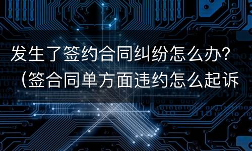 发生了签约合同纠纷怎么办？（签合同单方面违约怎么起诉）