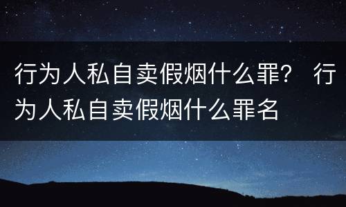 行为人私自卖假烟什么罪？ 行为人私自卖假烟什么罪名