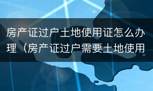 房产证过户土地使用证怎么办理（房产证过户需要土地使用证吗）