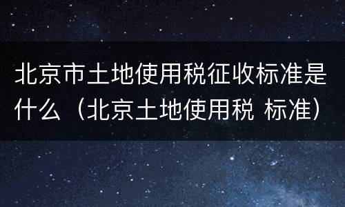 北京市土地使用税征收标准是什么（北京土地使用税 标准）
