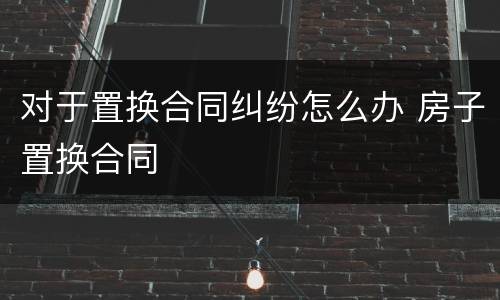 对于置换合同纠纷怎么办 房子置换合同