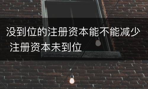 没到位的注册资本能不能减少 注册资本未到位