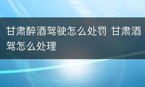 甘肃醉酒驾驶怎么处罚 甘肃酒驾怎么处理