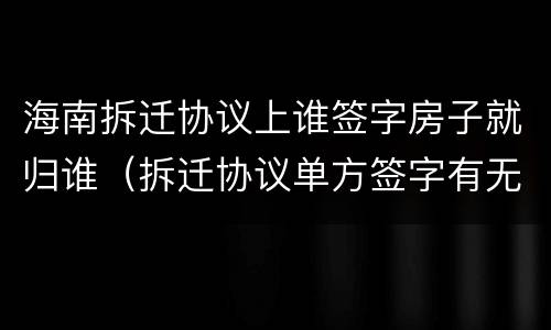 海南拆迁协议上谁签字房子就归谁（拆迁协议单方签字有无法律效力?）