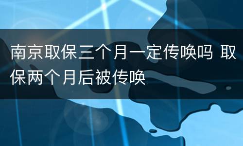 南京取保三个月一定传唤吗 取保两个月后被传唤