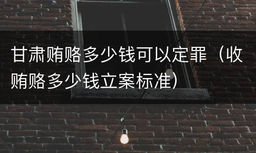 甘肃贿赂多少钱可以定罪（收贿赂多少钱立案标准）