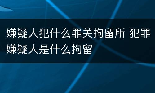 嫌疑人犯什么罪关拘留所 犯罪嫌疑人是什么拘留
