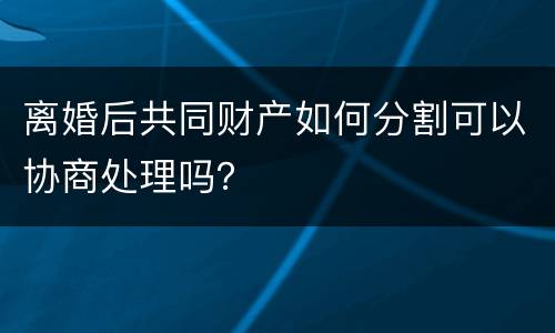 离婚后共同财产如何分割可以协商处理吗？