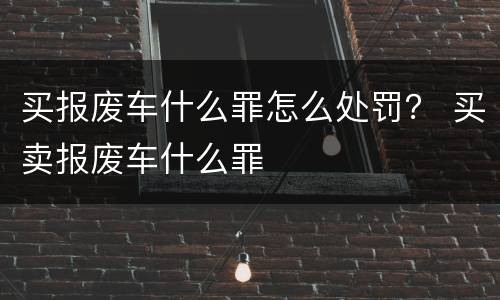 买报废车什么罪怎么处罚？ 买卖报废车什么罪