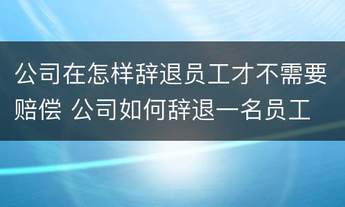 公司在怎样辞退员工才不需要赔偿 公司如何辞退一名员工