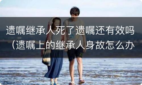 遗嘱继承人死了遗嘱还有效吗（遗嘱上的继承人身故怎么办?）