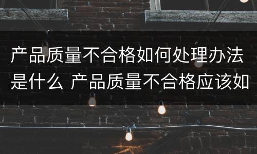 产品质量不合格如何处理办法是什么 产品质量不合格应该如何处理