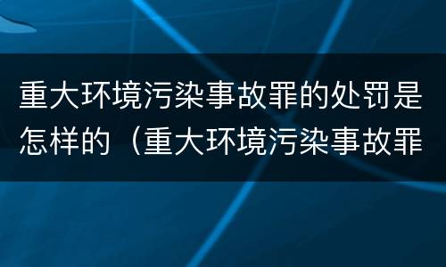 重大环境污染事故罪的处罚是怎样的（重大环境污染事故罪构成要件）