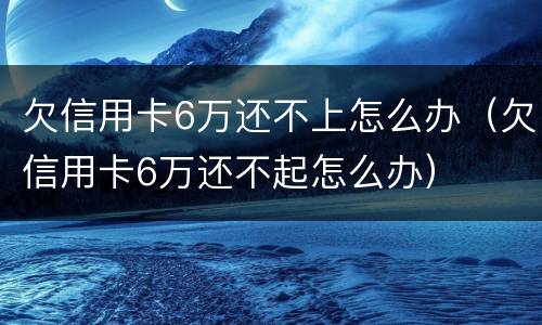 欠信用卡6万还不上怎么办（欠信用卡6万还不起怎么办）