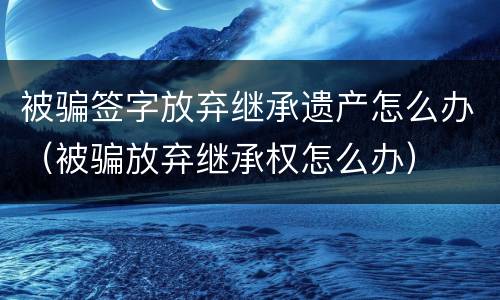 被骗签字放弃继承遗产怎么办（被骗放弃继承权怎么办）