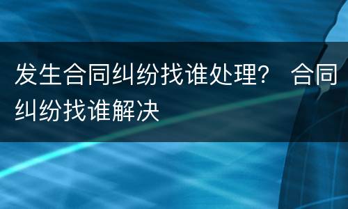 发生合同纠纷找谁处理？ 合同纠纷找谁解决