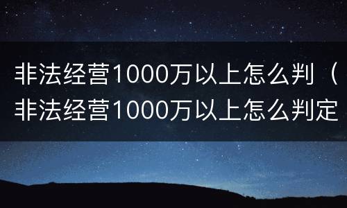 非法经营1000万以上怎么判（非法经营1000万以上怎么判定）