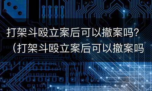 打架斗殴立案后可以撤案吗？（打架斗殴立案后可以撤案吗怎么处理）