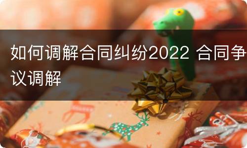 如何调解合同纠纷2022 合同争议调解
