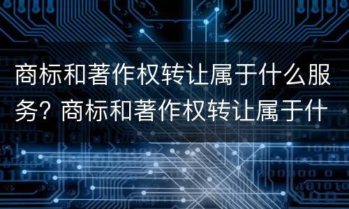 商标和著作权转让属于什么服务? 商标和著作权转让属于什么服务范围