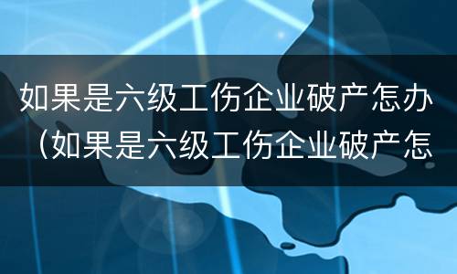 如果是六级工伤企业破产怎办（如果是六级工伤企业破产怎办赔偿）