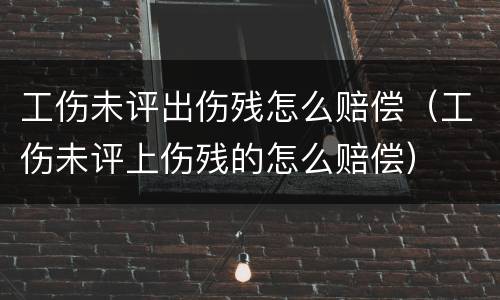 工伤未评出伤残怎么赔偿（工伤未评上伤残的怎么赔偿）