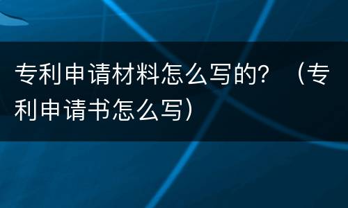 专利申请材料怎么写的？（专利申请书怎么写）