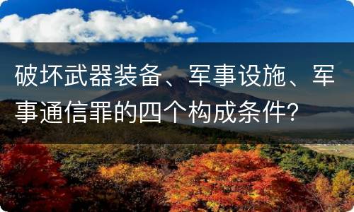破坏武器装备、军事设施、军事通信罪的四个构成条件？