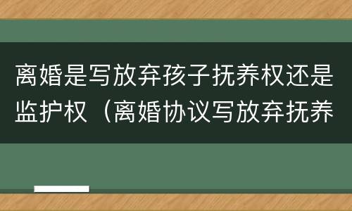 离婚是写放弃孩子抚养权还是监护权（离婚协议写放弃抚养权有没效）