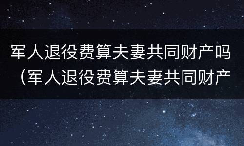 军人退役费算夫妻共同财产吗（军人退役费算夫妻共同财产吗怎么算）