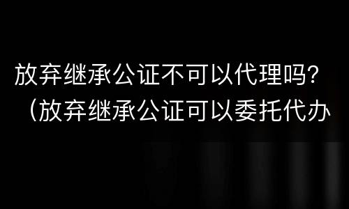 放弃继承公证不可以代理吗？（放弃继承公证可以委托代办吗?）