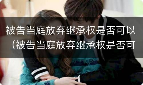 被告当庭放弃继承权是否可以（被告当庭放弃继承权是否可以再起诉）