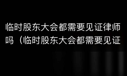 临时股东大会都需要见证律师吗（临时股东大会都需要见证律师吗为什么）