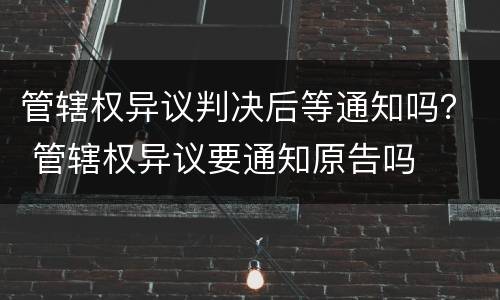 管辖权异议判决后等通知吗？ 管辖权异议要通知原告吗