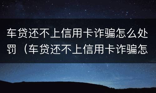 车贷还不上信用卡诈骗怎么处罚（车贷还不上信用卡诈骗怎么处罚的）