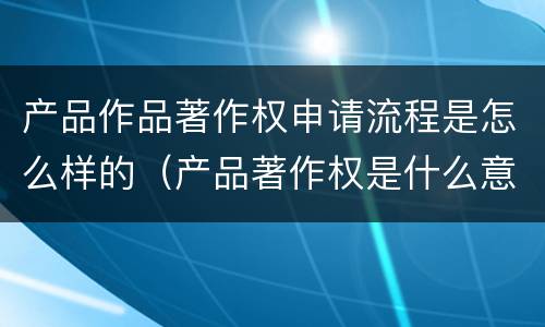 产品作品著作权申请流程是怎么样的（产品著作权是什么意思）