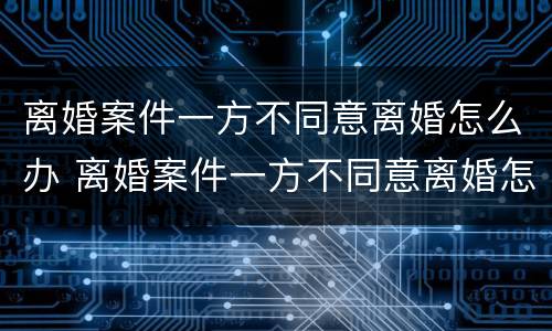 离婚案件一方不同意离婚怎么办 离婚案件一方不同意离婚怎么办呢