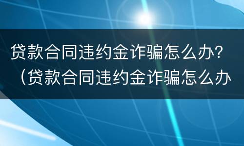 贷款合同违约金诈骗怎么办？（贷款合同违约金诈骗怎么办理）