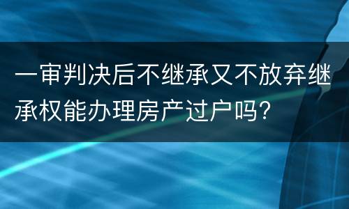 一审判决后不继承又不放弃继承权能办理房产过户吗?
