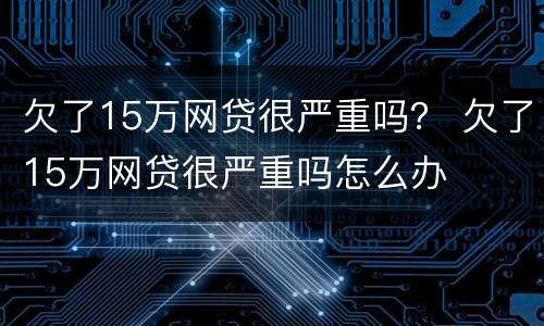 欠了15万网贷很严重吗？ 欠了15万网贷很严重吗怎么办