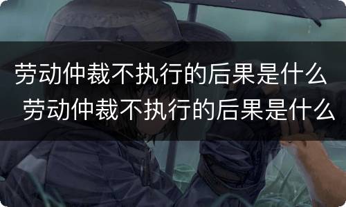 劳动仲裁不执行的后果是什么 劳动仲裁不执行的后果是什么呢